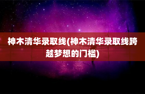 神木清华录取线(神木清华录取线跨越梦想的门槛)