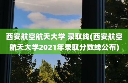 西安航空航天大学 录取线(西安航空航天大学2021年录取分数线公布)