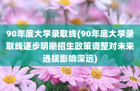 90年底大学录取线(90年底大学录取线逐步明晰招生政策调整对未来选拔影响深远)