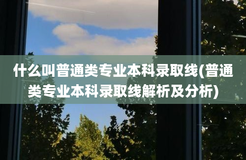 什么叫普通类专业本科录取线(普通类专业本科录取线解析及分析)