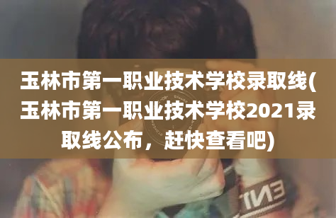 玉林市第一职业技术学校录取线(玉林市第一职业技术学校2021录取线公布，赶快查看吧)