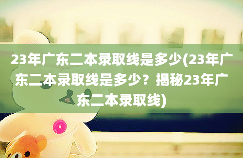 23年广东二本录取线是多少(23年广东二本录取线是多少？揭秘23年广东二本录取线)