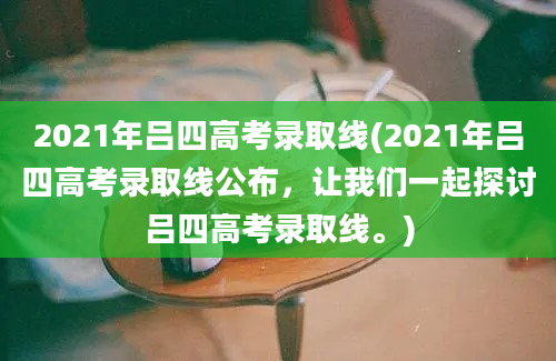 2021年吕四高考录取线(2021年吕四高考录取线公布，让我们一起探讨吕四高考录取线。)