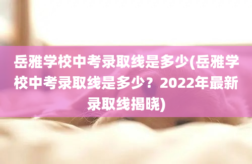 岳雅学校中考录取线是多少(岳雅学校中考录取线是多少？2022年最新录取线揭晓)