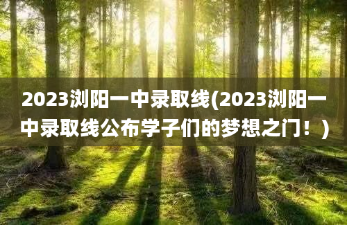 2023浏阳一中录取线(2023浏阳一中录取线公布学子们的梦想之门！)