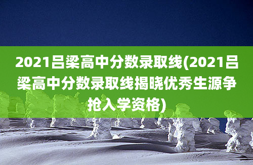 2021吕梁高中分数录取线(2021吕梁高中分数录取线揭晓优秀生源争抢入学资格)