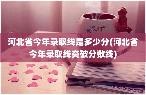 河北省今年录取线是多少分(河北省今年录取线突破分数线)