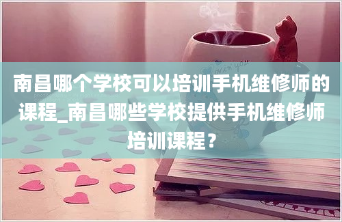 南昌哪个学校可以培训手机维修师的课程_南昌哪些学校提供手机维修师培训课程？