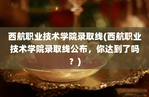 西航职业技术学院录取线(西航职业技术学院录取线公布，你达到了吗？)