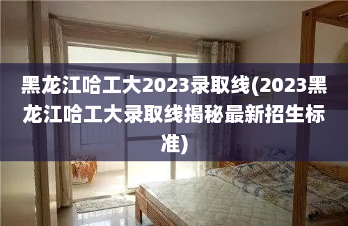 黑龙江哈工大2023录取线(2023黑龙江哈工大录取线揭秘最新招生标准)