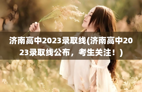 济南高中2023录取线(济南高中2023录取线公布，考生关注！)