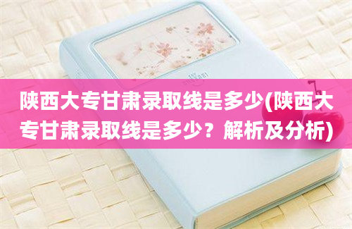 陕西大专甘肃录取线是多少(陕西大专甘肃录取线是多少？解析及分析)