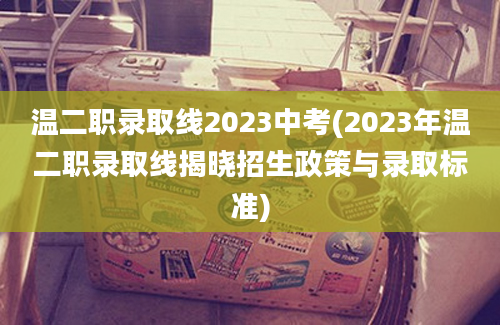 温二职录取线2023中考(2023年温二职录取线揭晓招生政策与录取标准)