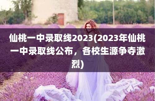 仙桃一中录取线2023(2023年仙桃一中录取线公布，各校生源争夺激烈)