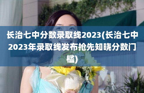 长治七中分数录取线2023(长治七中2023年录取线发布抢先知晓分数门槛)