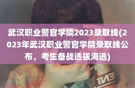 武汉职业警官学院2023录取线(2023年武汉职业警官学院录取线公布，考生备战选拔海选)