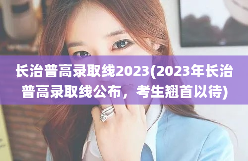 长治普高录取线2023(2023年长治普高录取线公布，考生翘首以待)