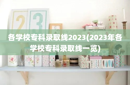 各学校专科录取线2023(2023年各学校专科录取线一览)