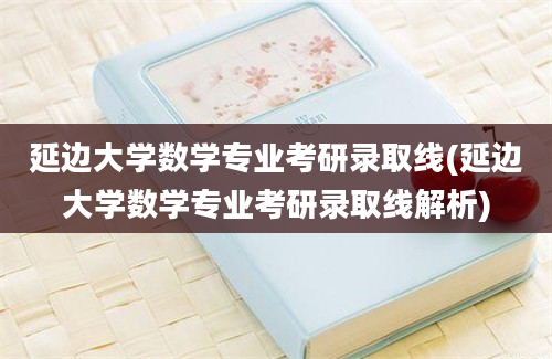 延边大学数学专业考研录取线(延边大学数学专业考研录取线解析)