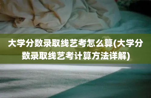 大学分数录取线艺考怎么算(大学分数录取线艺考计算方法详解)