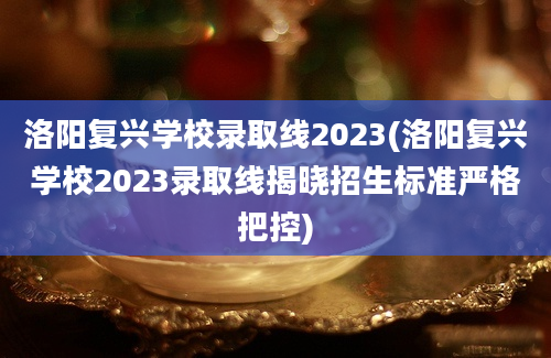 洛阳复兴学校录取线2023(洛阳复兴学校2023录取线揭晓招生标准严格把控)