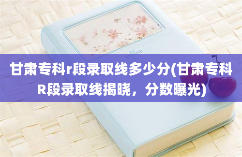 甘肃专科r段录取线多少分(甘肃专科R段录取线揭晓，分数曝光)