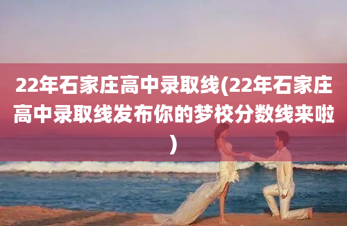 22年石家庄高中录取线(22年石家庄高中录取线发布你的梦校分数线来啦)