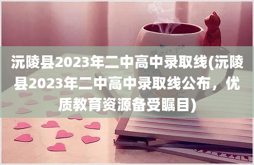 沅陵县2023年二中高中录取线(沅陵县2023年二中高中录取线公布，优质教育资源备受瞩目)