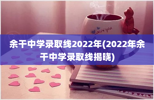 余干中学录取线2022年(2022年余干中学录取线揭晓)