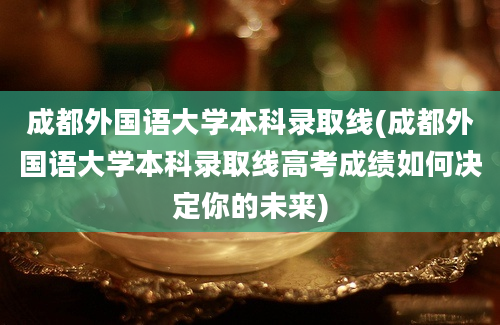 成都外国语大学本科录取线(成都外国语大学本科录取线高考成绩如何决定你的未来)