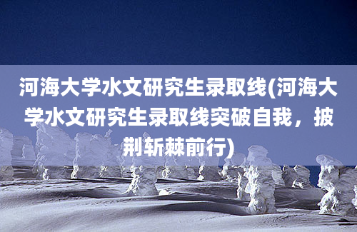 河海大学水文研究生录取线(河海大学水文研究生录取线突破自我，披荆斩棘前行)