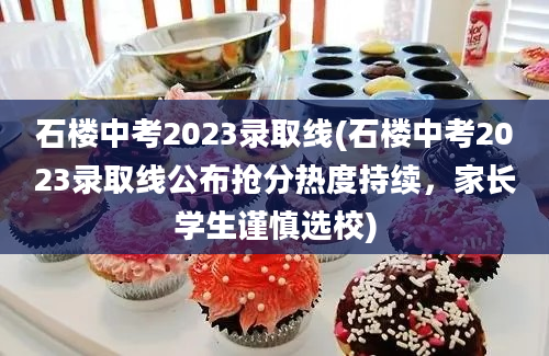 石楼中考2023录取线(石楼中考2023录取线公布抢分热度持续，家长学生谨慎选校)