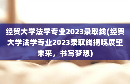 经贸大学法学专业2023录取线(经贸大学法学专业2023录取线揭晓展望未来，书写梦想)