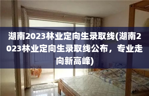 湖南2023林业定向生录取线(湖南2023林业定向生录取线公布，专业走向新高峰)