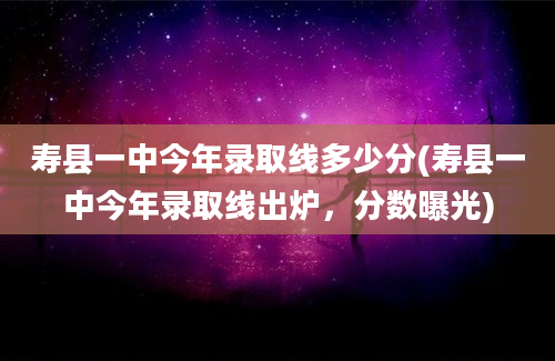 寿县一中今年录取线多少分(寿县一中今年录取线出炉，分数曝光)