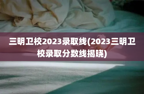 三明卫校2023录取线(2023三明卫校录取分数线揭晓)