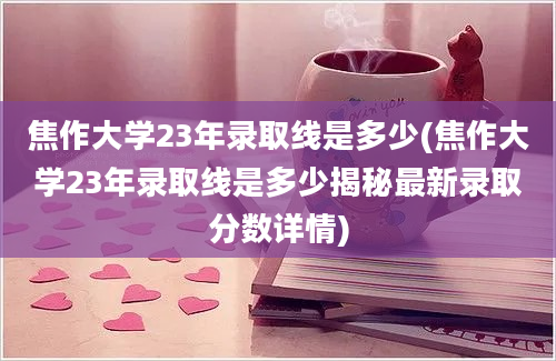 焦作大学23年录取线是多少(焦作大学23年录取线是多少揭秘最新录取分数详情)