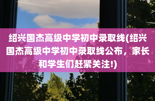 绍兴国杰高级中学初中录取线(绍兴国杰高级中学初中录取线公布，家长和学生们赶紧关注!)