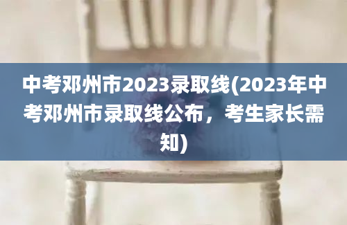 中考邓州市2023录取线(2023年中考邓州市录取线公布，考生家长需知)