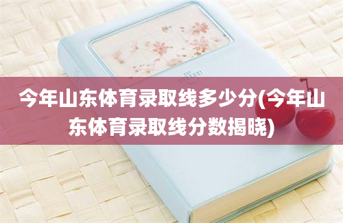 今年山东体育录取线多少分(今年山东体育录取线分数揭晓)