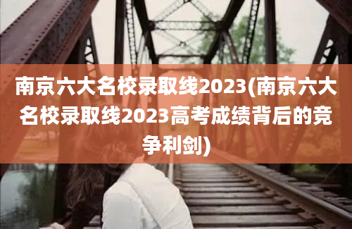 南京六大名校录取线2023(南京六大名校录取线2023高考成绩背后的竞争利剑)