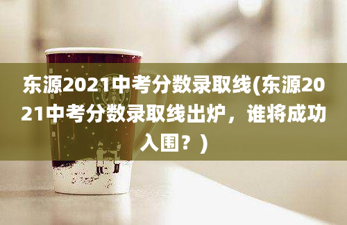 东源2021中考分数录取线(东源2021中考分数录取线出炉，谁将成功入围？)