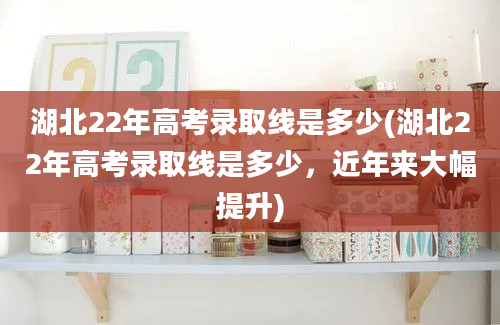 湖北22年高考录取线是多少(湖北22年高考录取线是多少，近年来大幅提升)