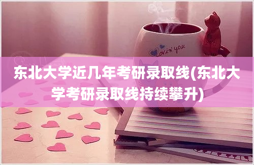 东北大学近几年考研录取线(东北大学考研录取线持续攀升)