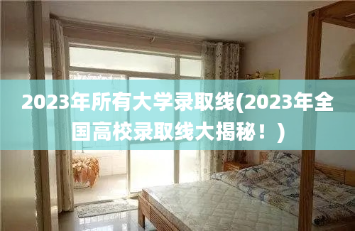 2023年所有大学录取线(2023年全国高校录取线大揭秘！)