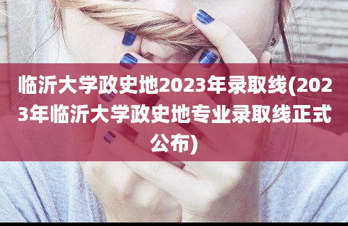 临沂大学政史地2023年录取线(2023年临沂大学政史地专业录取线正式公布)