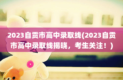 2023自贡市高中录取线(2023自贡市高中录取线揭晓，考生关注！)