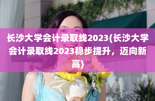 长沙大学会计录取线2023(长沙大学会计录取线2023稳步提升，迈向新高)