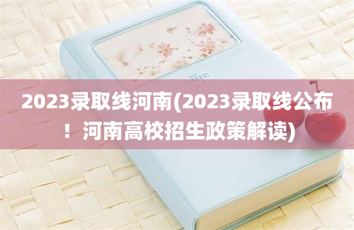 2023录取线河南(2023录取线公布！河南高校招生政策解读)