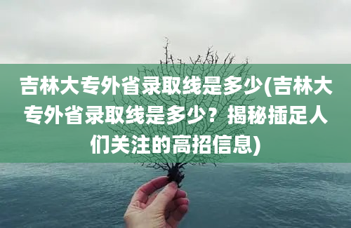 吉林大专外省录取线是多少(吉林大专外省录取线是多少？揭秘插足人们关注的高招信息)